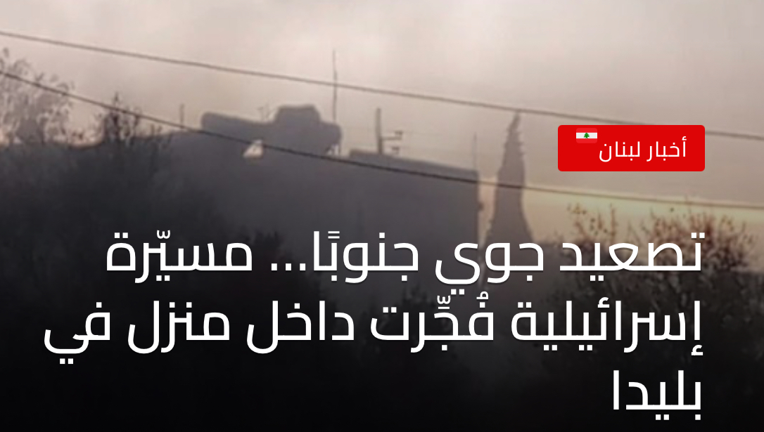 تصعيد جوي جنوبًا… مسيّرة إسرائيلية فُجِّرت داخل منزل في بليدا